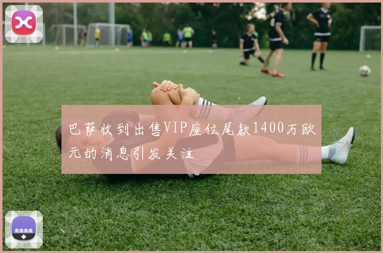 巴萨收到出售VIP座位尾款1400万欧元的消息引发关注