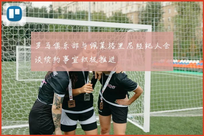 罗马俱乐部与佩莱格里尼经纪人会谈续约事宜积极推进
