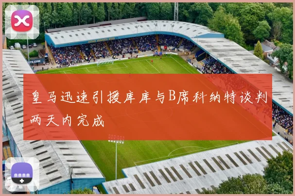 皇马迅速引援库库与B席科纳特谈判两天内完成