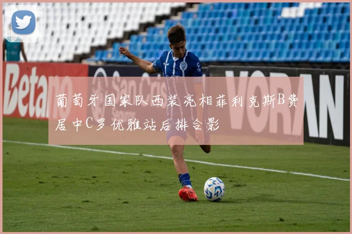 葡萄牙国家队西装亮相菲利克斯B费居中C罗优雅站后排合影