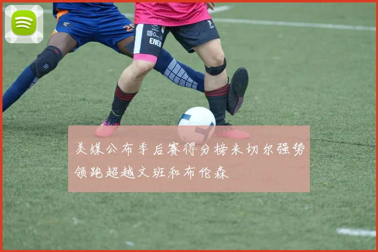 美媒公布季后赛得分榜米切尔强势领跑超越文班和布伦森