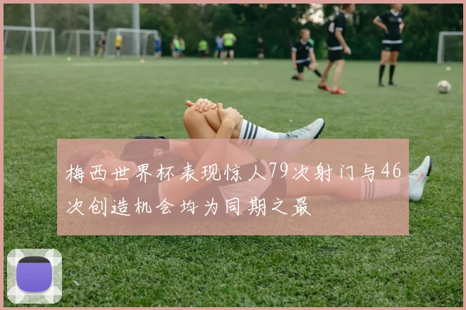 梅西世界杯表现惊人79次射门与46次创造机会均为同期之最