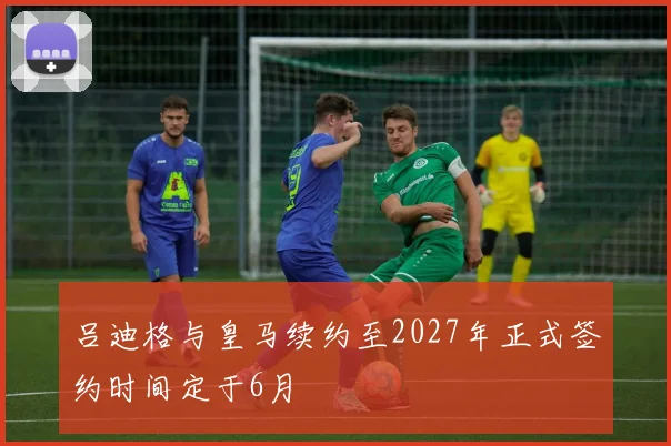 吕迪格与皇马续约至2027年正式签约时间定于6月
