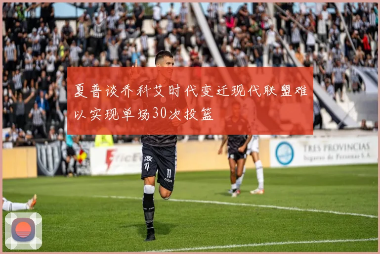 夏普谈乔科艾时代变迁现代联盟难以实现单场30次投篮