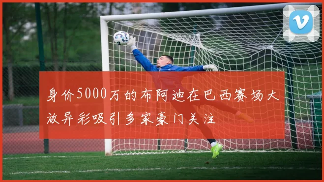 身价5000万的布阿迪在巴西赛场大放异彩吸引多家豪门关注