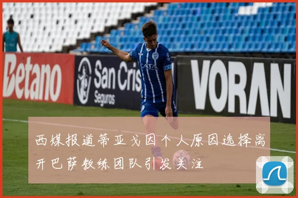 西媒报道蒂亚戈因个人原因选择离开巴萨教练团队引发关注