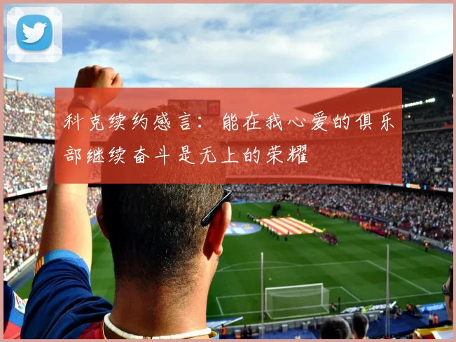 科克续约感言：能在我心爱的俱乐部继续奋斗是无上的荣耀