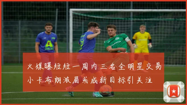 火媒曝短短一周内三名全明星交易小卡布朗浓眉或成新目标引关注