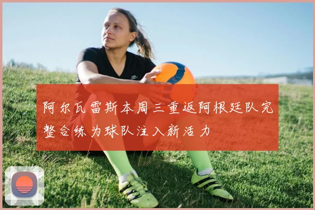 阿尔瓦雷斯本周三重返阿根廷队完整合练为球队注入新活力