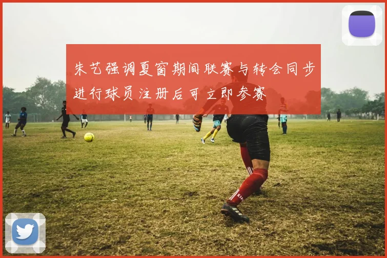 朱艺强调夏窗期间联赛与转会同步进行球员注册后可立即参赛