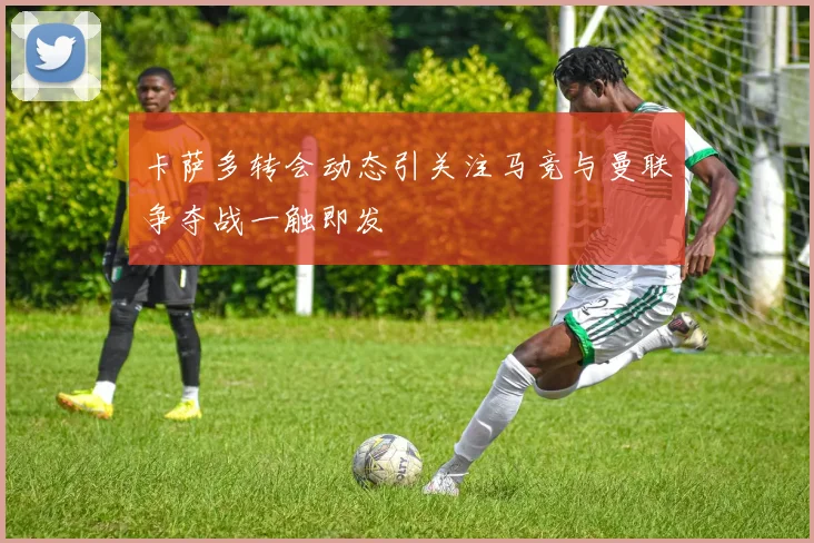 卡萨多转会动态引关注马竞与曼联争夺战一触即发
