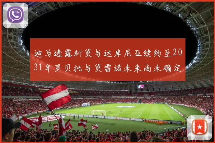 迪马透露科莫与达库尼亚续约至2031年罗贝托与莫雷诺未来尚未确定