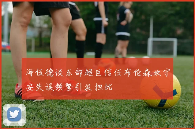 海伍德谈东部超巨信任布伦森坎宁安失误频繁引发担忧