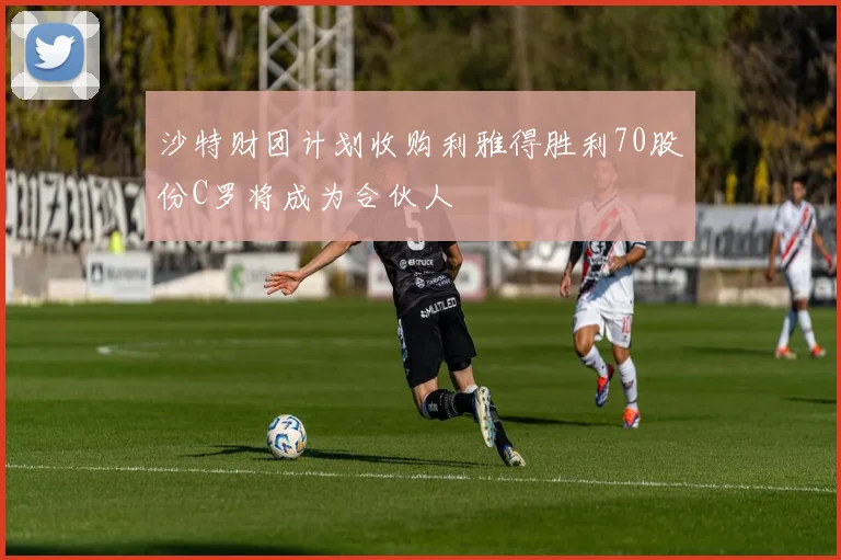 沙特财团计划收购利雅得胜利70股份C罗将成为合伙人