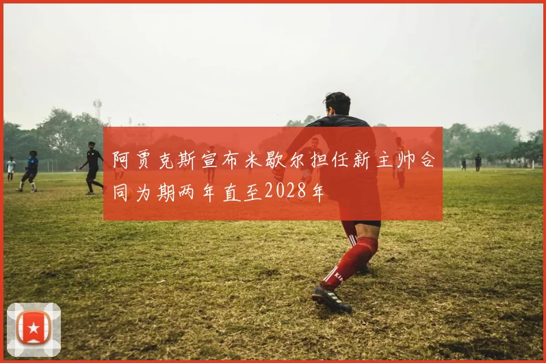 阿贾克斯宣布米歇尔担任新主帅合同为期两年直至2028年