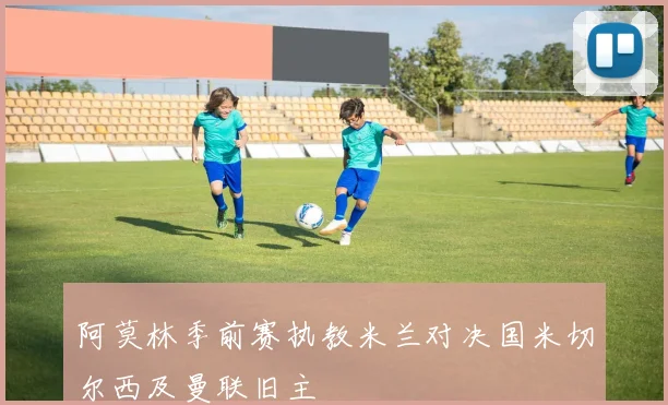 阿莫林季前赛执教米兰对决国米切尔西及曼联旧主