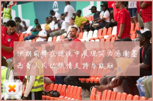 伊朗前锋在逆境中展现实力感谢墨西哥人民的热情支持与鼓励
