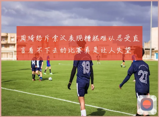 周琦怒斥索汉表现糟糕难以忍受直言看不下去的比赛真是让人失望
